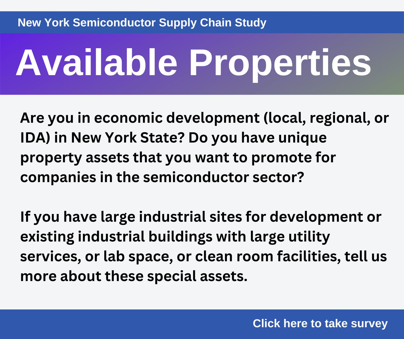 Available Properties - Are you in economic development (local, regional, or IDA) in New York State? Do you have unique property assets that you want  to promote for companies in the semiconductor sector? If you have large industrial sites for development or existing industrial buildings with large utility services, or lab space, or clean room facilities, tell us more about these special assets.