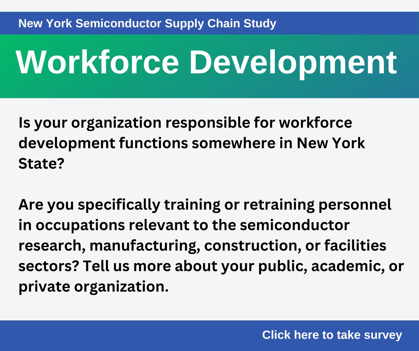 Workforce Development - Is your organization responsible for workforce development functions somewhere in New York State? Are you specifically training or retraining personnel in occupations relevant to the semiconductor research, manufacturing, construction, or facitilites sectors? Tell us more about your public, academic, or private organization. Take the survey.